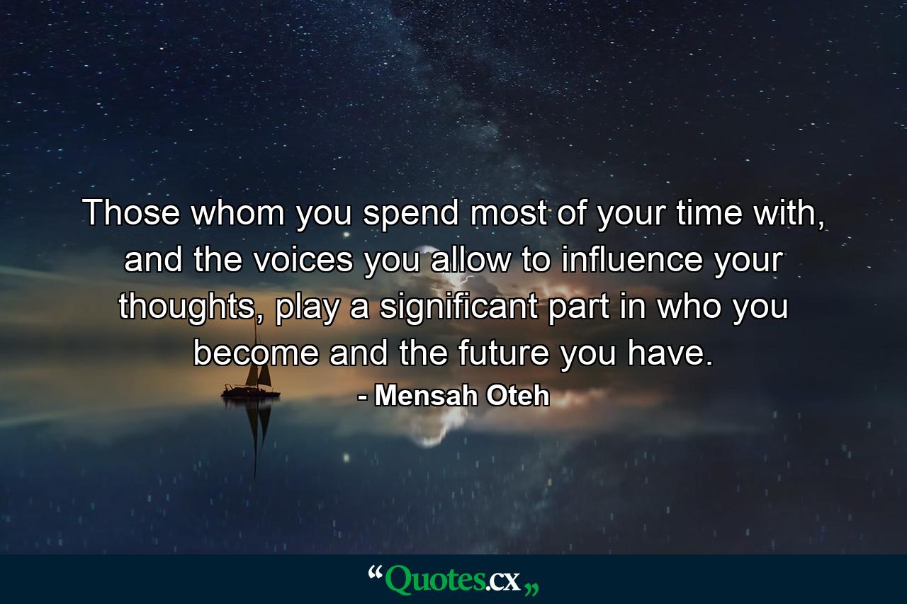 Those whom you spend most of your time with, and the voices you allow to influence your thoughts, play a significant part in who you become and the future you have. - Quote by Mensah Oteh