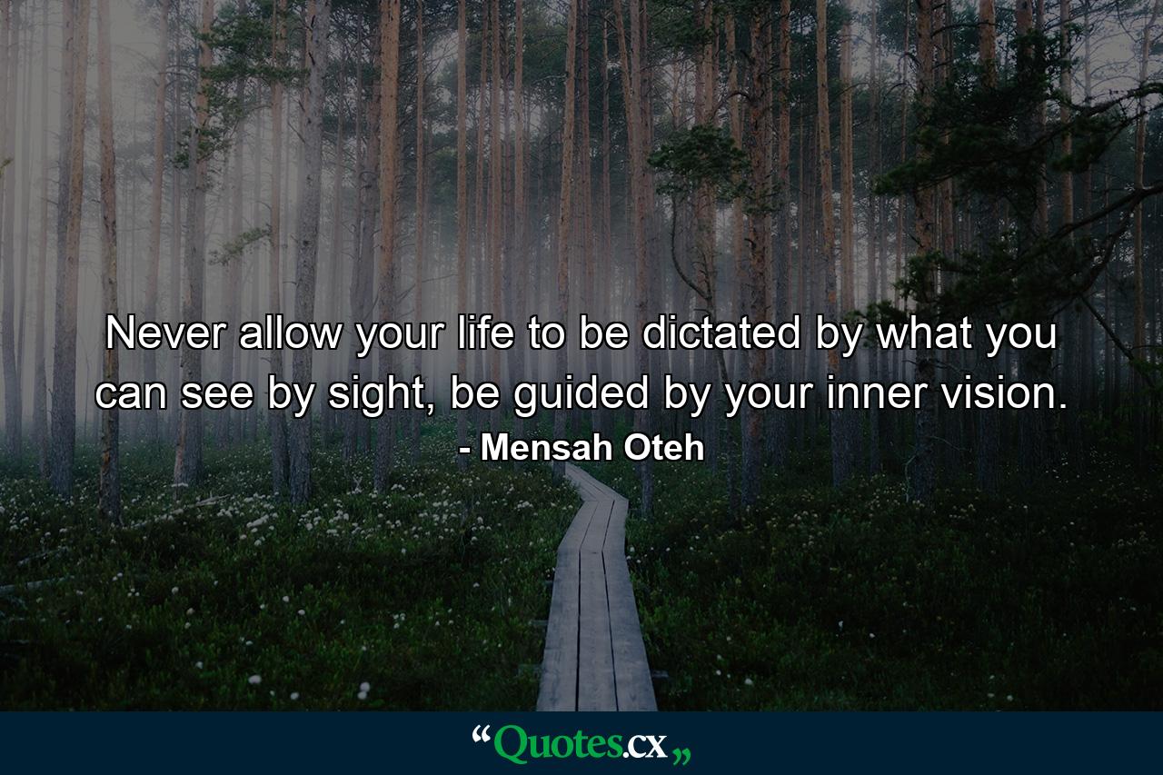 Never allow your life to be dictated by what you can see by sight, be guided by your inner vision. - Quote by Mensah Oteh