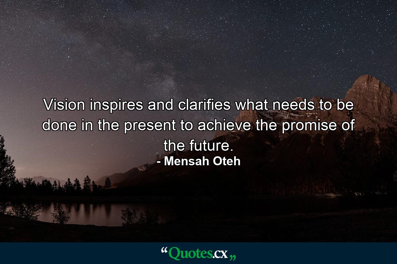 Vision inspires and clarifies what needs to be done in the present to achieve the promise of the future. - Quote by Mensah Oteh