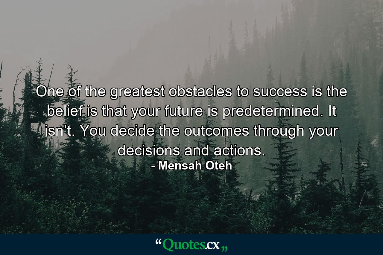 One of the greatest obstacles to success is the belief is that your future is predetermined. It isn’t. You decide the outcomes through your decisions and actions. - Quote by Mensah Oteh