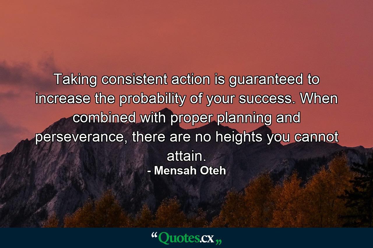 Taking consistent action is guaranteed to increase the probability of your success. When combined with proper planning and perseverance, there are no heights you cannot attain. - Quote by Mensah Oteh