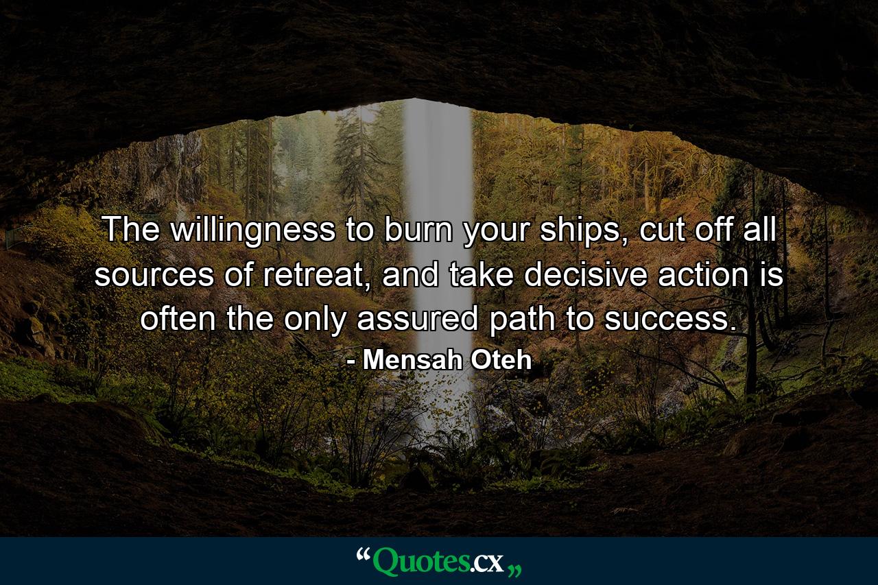 The willingness to burn your ships, cut off all sources of retreat, and take decisive action is often the only assured path to success. - Quote by Mensah Oteh