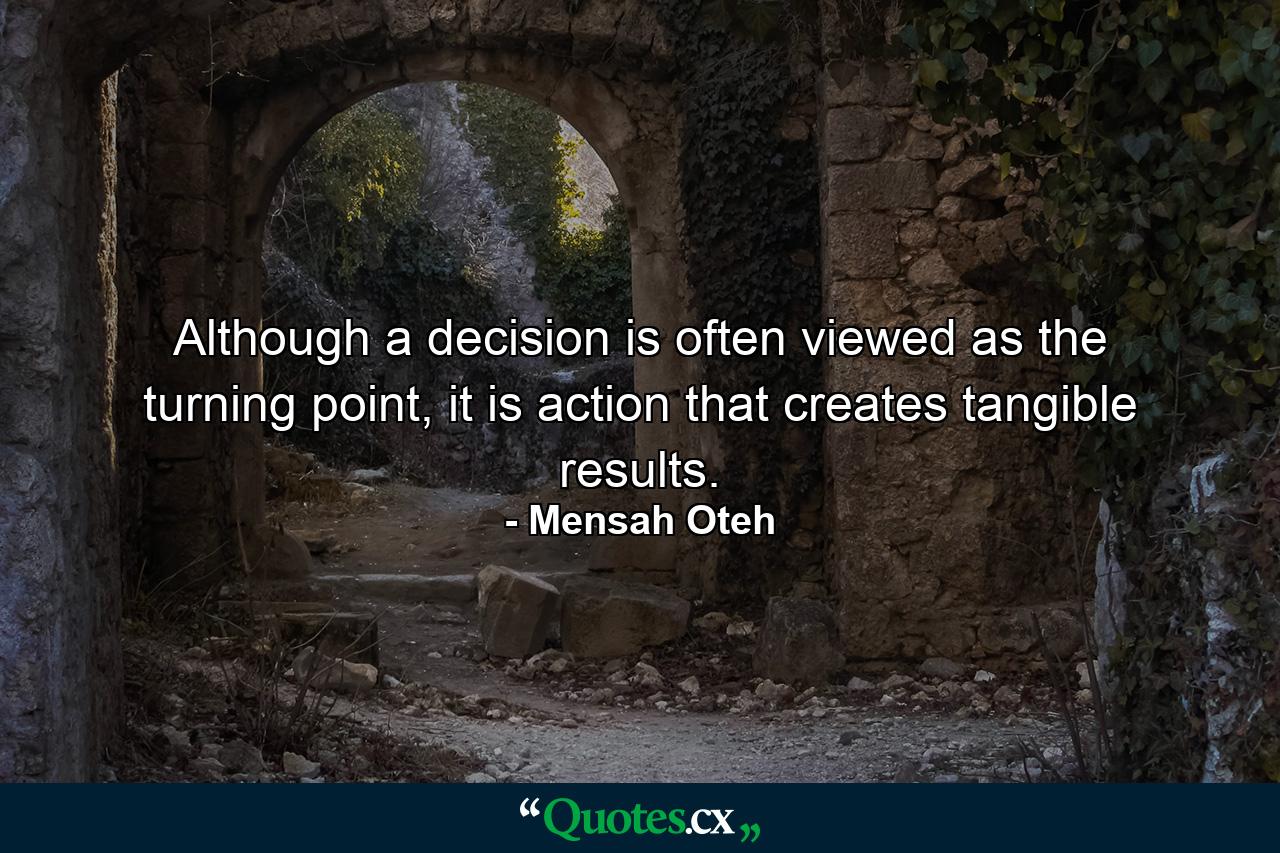 Although a decision is often viewed as the turning point, it is action that creates tangible results. - Quote by Mensah Oteh