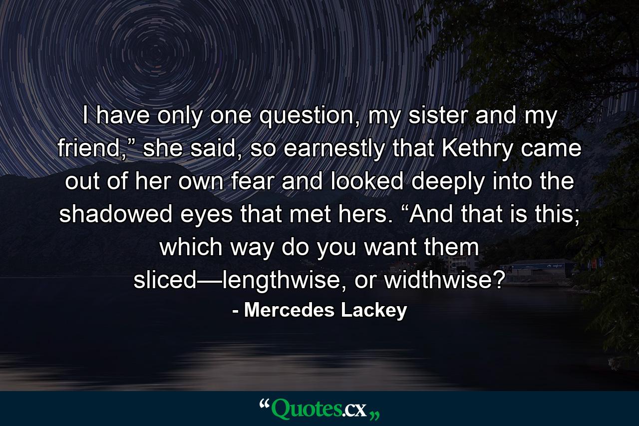 I have only one question, my sister and my friend,” she said, so earnestly that Kethry came out of her own fear and looked deeply into the shadowed eyes that met hers. “And that is this; which way do you want them sliced—lengthwise, or widthwise? - Quote by Mercedes Lackey