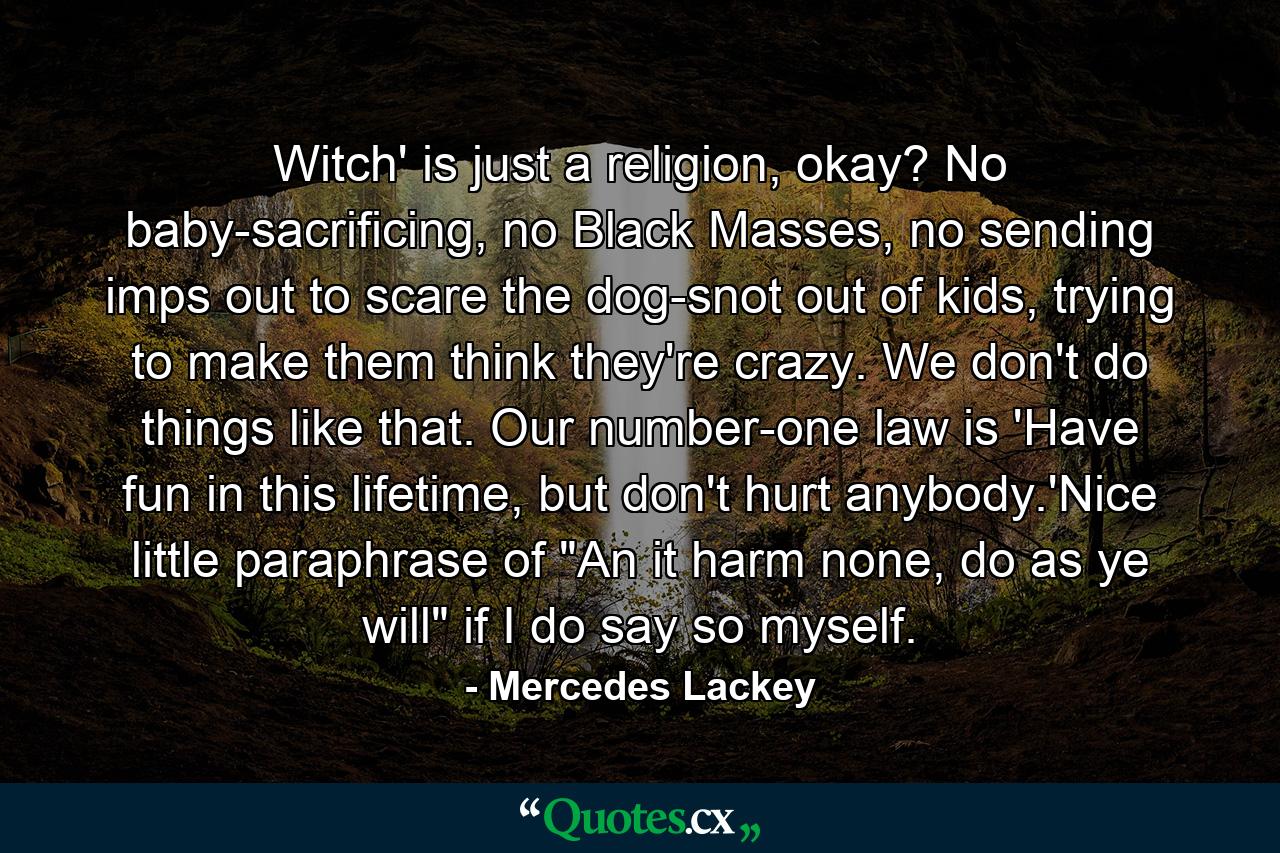 Witch' is just a religion, okay? No baby-sacrificing, no Black Masses, no sending imps out to scare the dog-snot out of kids, trying to make them think they're crazy. We don't do things like that. Our number-one law is 'Have fun in this lifetime, but don't hurt anybody.'Nice little paraphrase of 