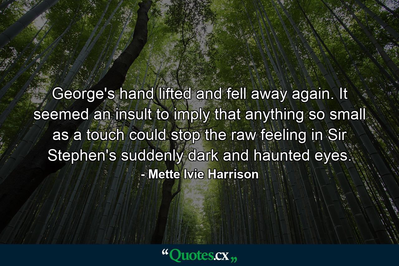 George's hand lifted and fell away again. It seemed an insult to imply that anything so small as a touch could stop the raw feeling in Sir Stephen's suddenly dark and haunted eyes. - Quote by Mette Ivie Harrison