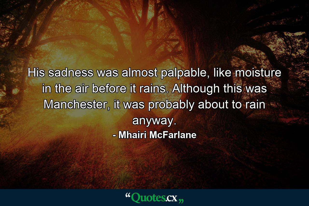 His sadness was almost palpable, like moisture in the air before it rains. Although this was Manchester, it was probably about to rain anyway. - Quote by Mhairi McFarlane