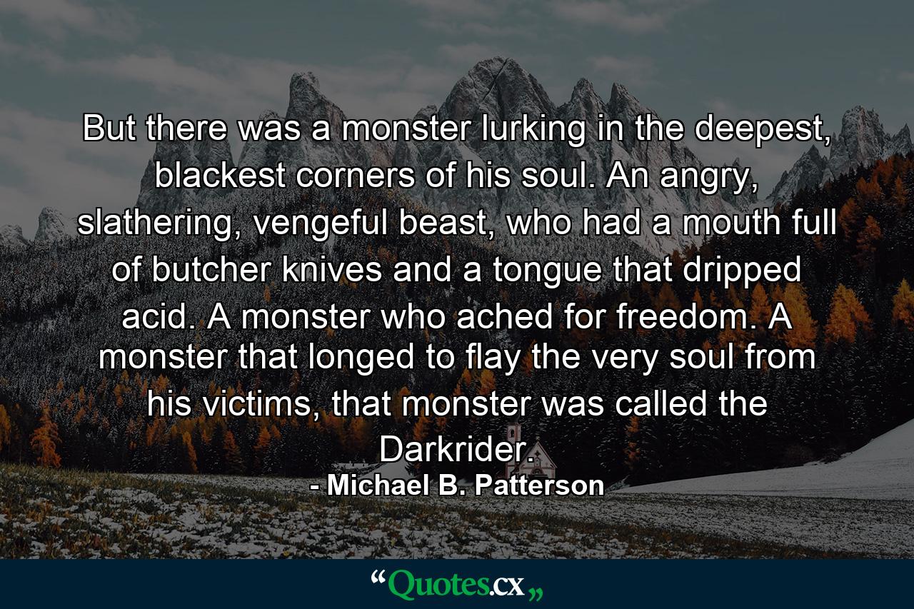 But there was a monster lurking in the deepest, blackest corners of his soul. An angry, slathering, vengeful beast, who had a mouth full of butcher knives and a tongue that dripped acid. A monster who ached for freedom. A monster that longed to flay the very soul from his victims, that monster was called the Darkrider. - Quote by Michael B. Patterson