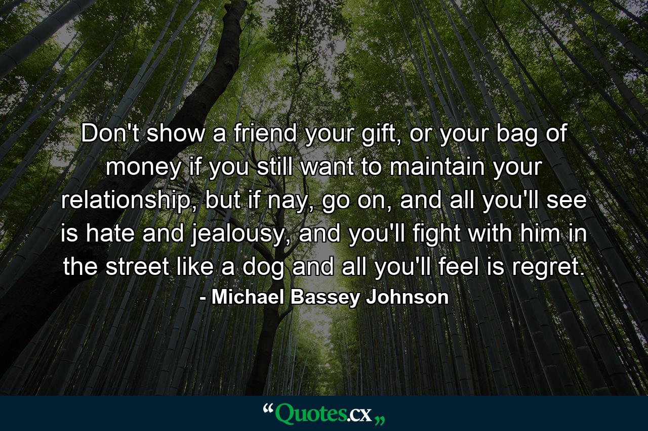 Don't show a friend your gift, or your bag of money if you still want to maintain your relationship, but if nay, go on, and all you'll see is hate and jealousy, and you'll fight with him in the street like a dog and all you'll feel is regret. - Quote by Michael Bassey Johnson