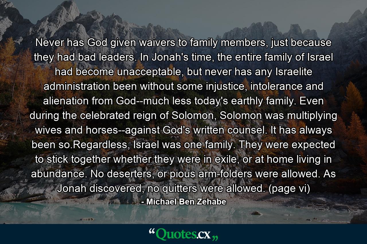 Never has God given waivers to family members, just because they had bad leaders. In Jonah's time, the entire family of Israel had become unacceptable, but never has any Israelite administration been without some injustice, intolerance and alienation from God--much less today's earthly family. Even during the celebrated reign of Solomon, Solomon was multiplying wives and horses--against God's written counsel. It has always been so.Regardless, Israel was one family. They were expected to stick together whether they were in exile, or at home living in abundance. No deserters, or pious arm-folders were allowed. As Jonah discovered, no quitters were allowed. (page vi) - Quote by Michael Ben Zehabe