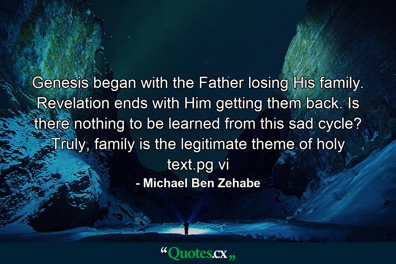 Genesis began with the Father losing His family. Revelation ends with Him getting them back. Is there nothing to be learned from this sad cycle? Truly, family is the legitimate theme of holy text.pg vi - Quote by Michael Ben Zehabe