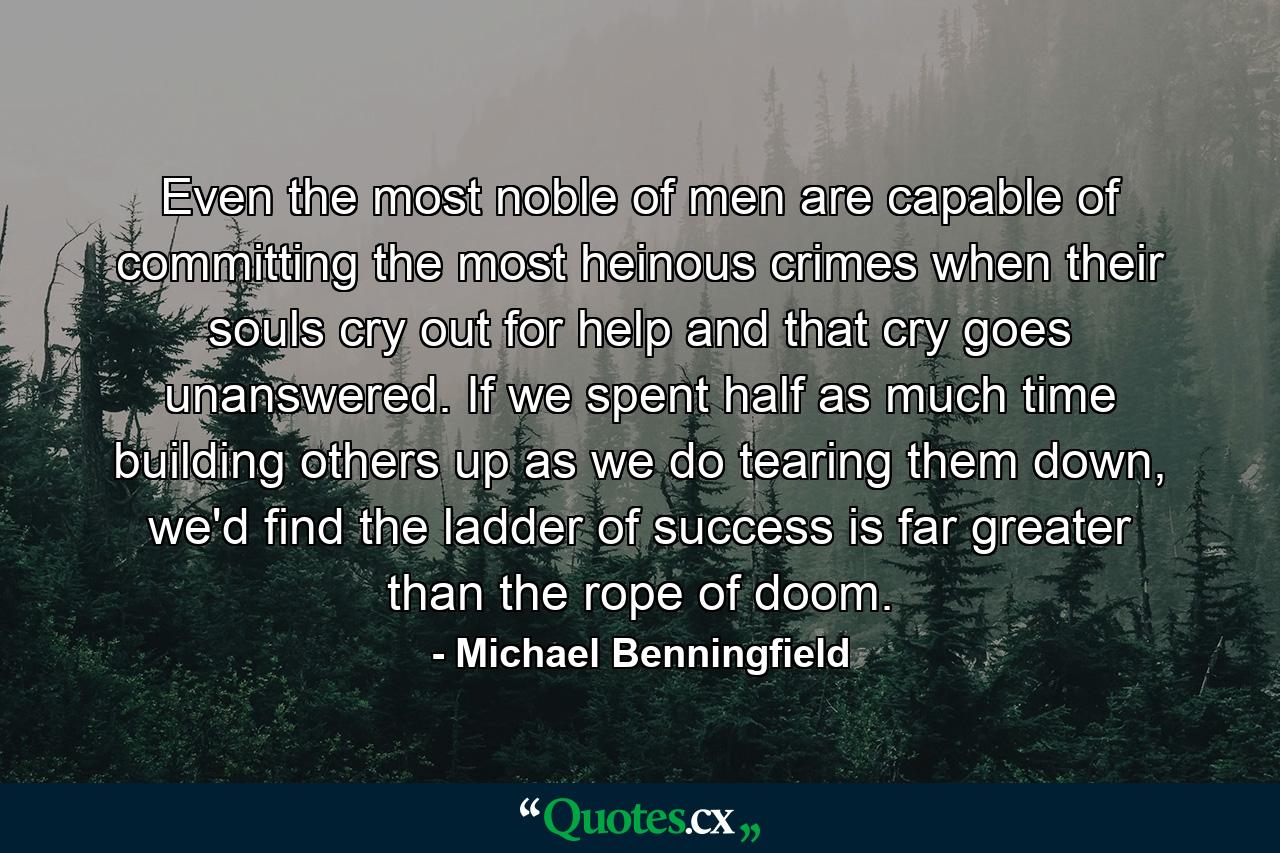 Even the most noble of men are capable of committing the most heinous crimes when their souls cry out for help and that cry goes unanswered. If we spent half as much time building others up as we do tearing them down, we'd find the ladder of success is far greater than the rope of doom. - Quote by Michael Benningfield