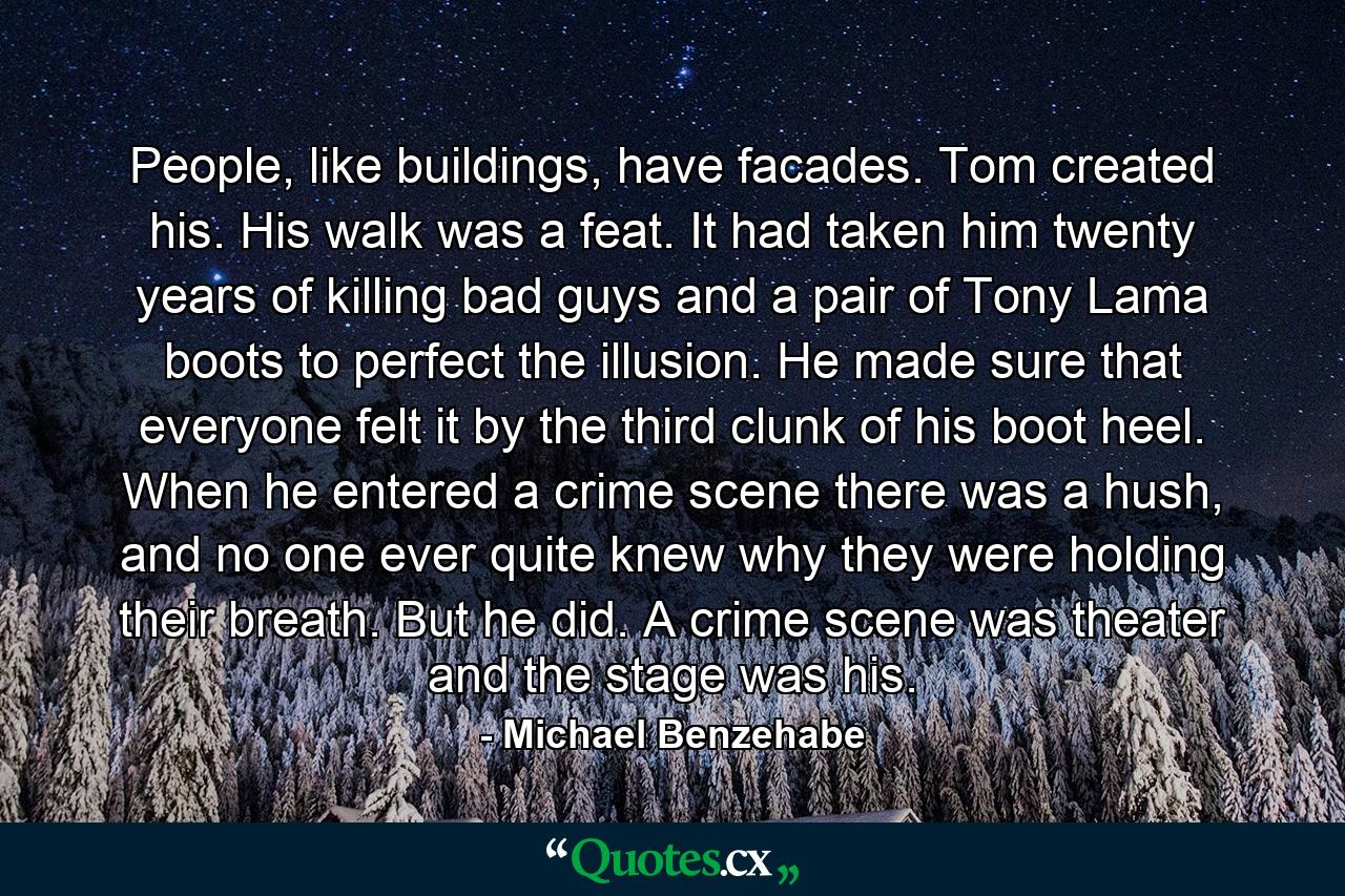 People, like buildings, have facades. Tom created his. His walk was a feat. It had taken him twenty years of killing bad guys and a pair of Tony Lama boots to perfect the illusion. He made sure that everyone felt it by the third clunk of his boot heel. When he entered a crime scene there was a hush, and no one ever quite knew why they were holding their breath. But he did. A crime scene was theater and the stage was his. - Quote by Michael Benzehabe