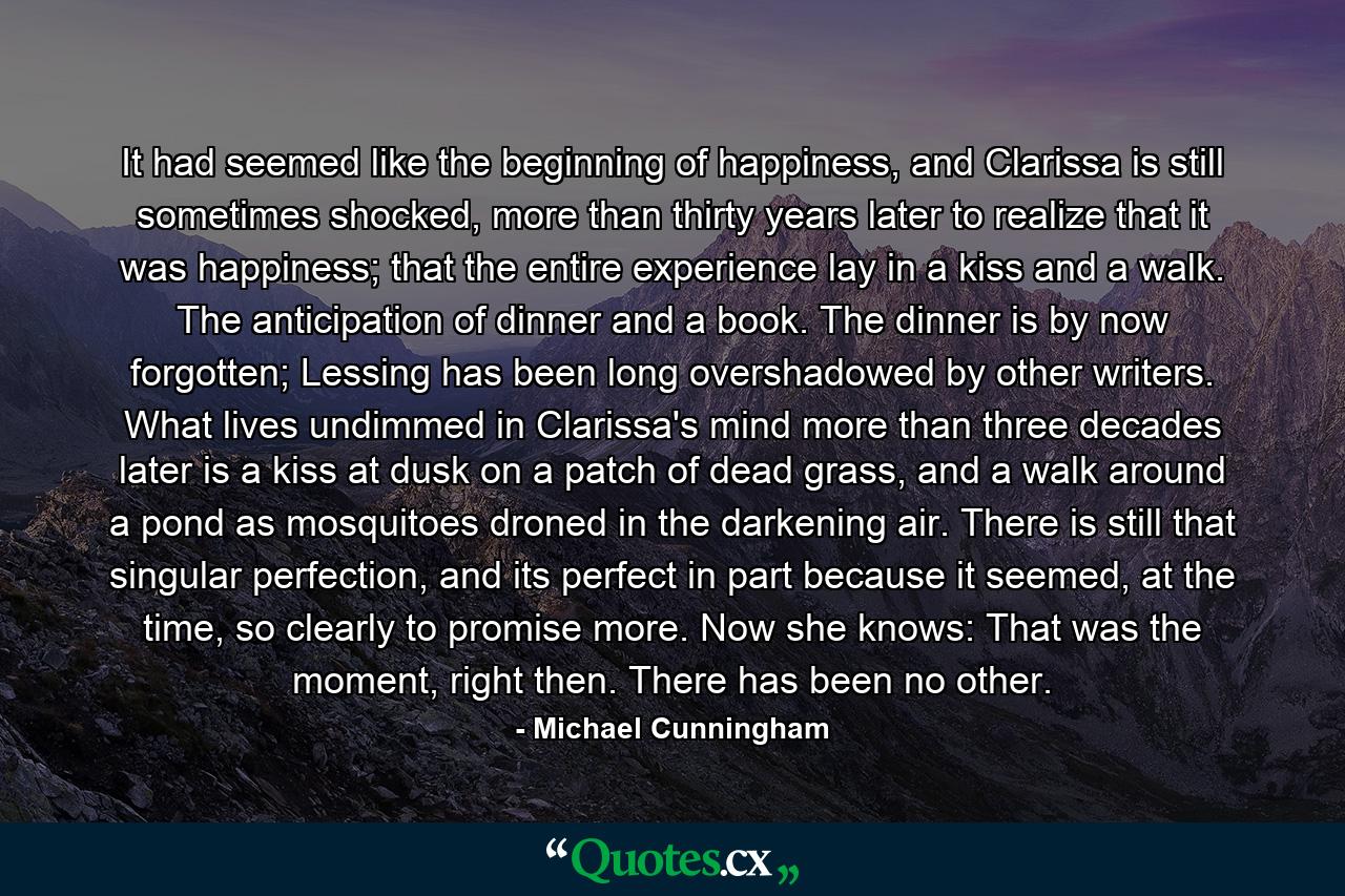 It had seemed like the beginning of happiness, and Clarissa is still sometimes shocked, more than thirty years later to realize that it was happiness; that the entire experience lay in a kiss and a walk. The anticipation of dinner and a book. The dinner is by now forgotten; Lessing has been long overshadowed by other writers. What lives undimmed in Clarissa's mind more than three decades later is a kiss at dusk on a patch of dead grass, and a walk around a pond as mosquitoes droned in the darkening air. There is still that singular perfection, and its perfect in part because it seemed, at the time, so clearly to promise more. Now she knows: That was the moment, right then. There has been no other. - Quote by Michael Cunningham