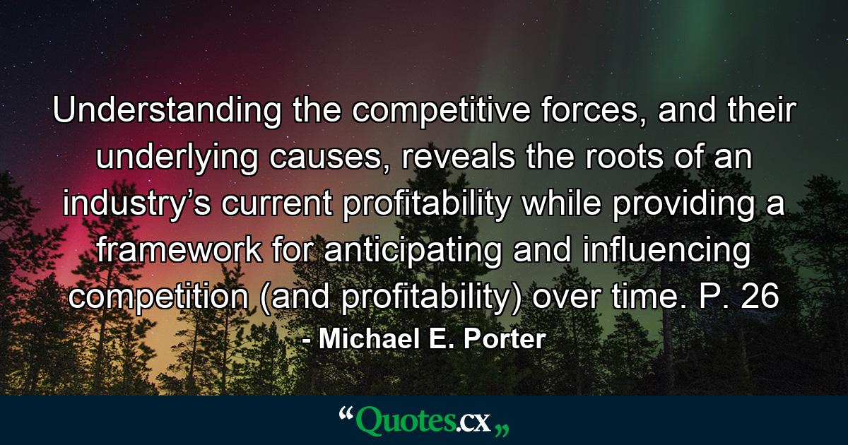 Understanding the competitive forces, and their underlying causes, reveals the roots of an industry’s current profitability while providing a framework for anticipating and influencing competition (and profitability) over time. P. 26 - Quote by Michael E. Porter