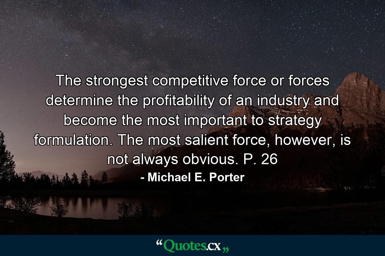 The strongest competitive force or forces determine the profitability of an industry and become the most important to strategy formulation. The most salient force, however, is not always obvious. P. 26 - Quote by Michael E. Porter