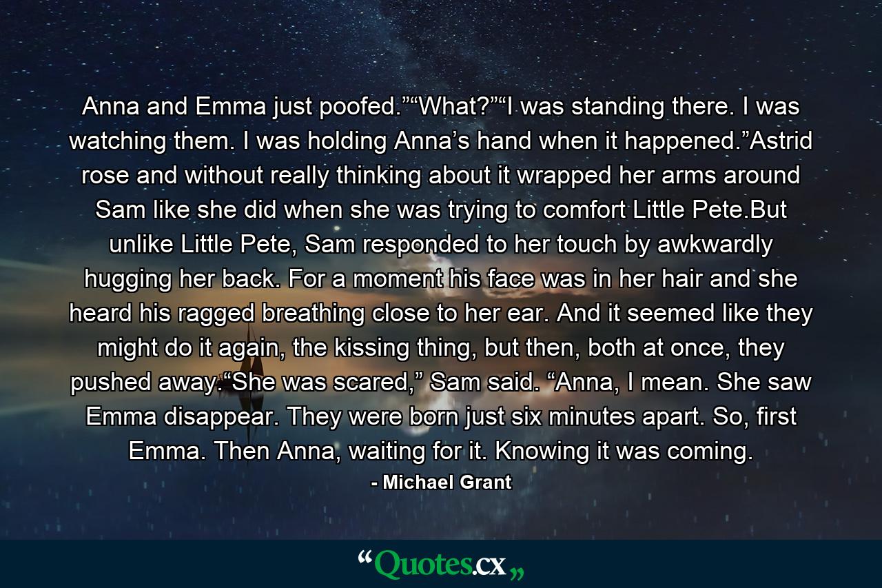 Anna and Emma just poofed.”“What?”“I was standing there. I was watching them. I was holding Anna’s hand when it happened.”Astrid rose and without really thinking about it wrapped her arms around Sam like she did when she was trying to comfort Little Pete.But unlike Little Pete, Sam responded to her touch by awkwardly hugging her back. For a moment his face was in her hair and she heard his ragged breathing close to her ear. And it seemed like they might do it again, the kissing thing, but then, both at once, they pushed away.“She was scared,” Sam said. “Anna, I mean. She saw Emma disappear. They were born just six minutes apart. So, first Emma. Then Anna, waiting for it. Knowing it was coming. - Quote by Michael Grant