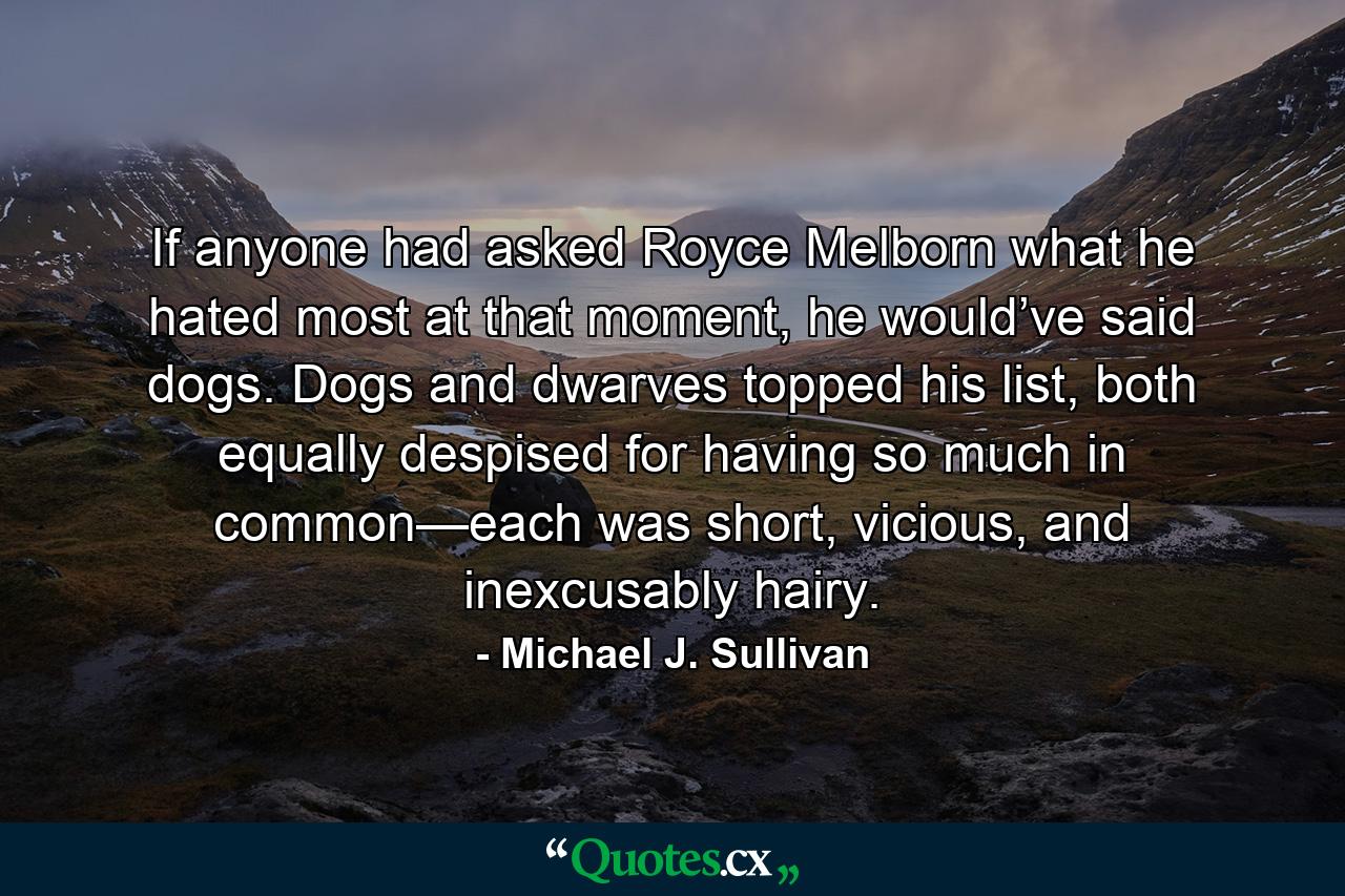 If anyone had asked Royce Melborn what he hated most at that moment, he would’ve said dogs. Dogs and dwarves topped his list, both equally despised for having so much in common—each was short, vicious, and inexcusably hairy. - Quote by Michael J. Sullivan