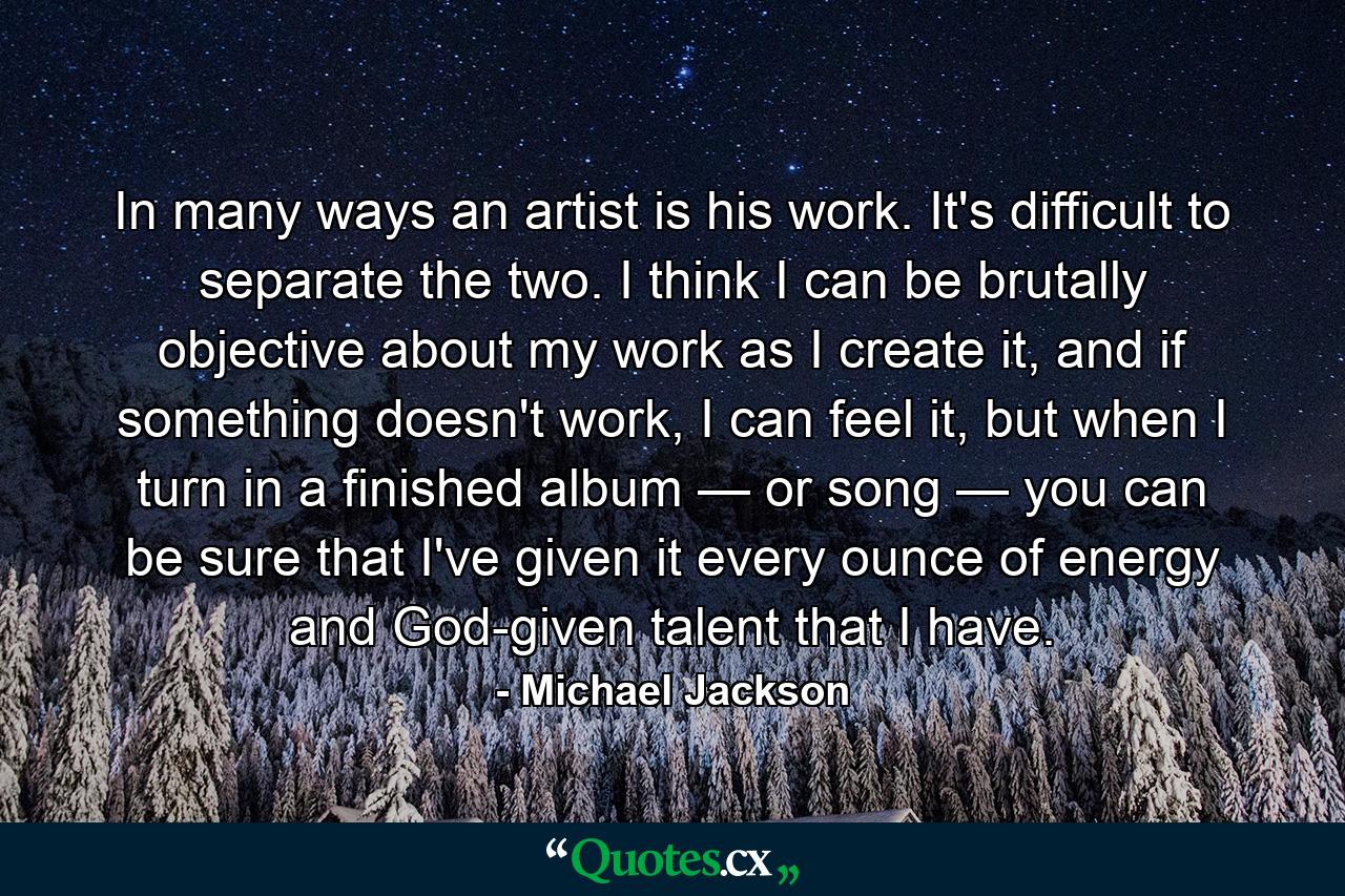 In many ways an artist is his work. It's difficult to separate the two. I think I can be brutally objective about my work as I create it, and if something doesn't work, I can feel it, but when I turn in a finished album — or song — you can be sure that I've given it every ounce of energy and God-given talent that I have. - Quote by Michael Jackson