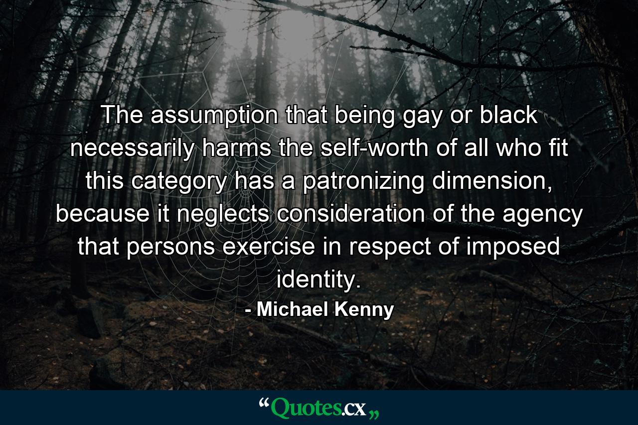 The assumption that being gay or black necessarily harms the self-worth of all who fit this category has a patronizing dimension, because it neglects consideration of the agency that persons exercise in respect of imposed identity. - Quote by Michael Kenny