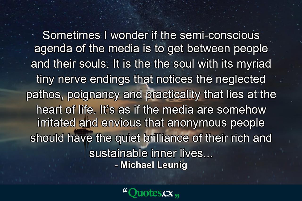 Sometimes I wonder if the semi-conscious agenda of the media is to get between people and their souls. It is the the soul with its myriad tiny nerve endings that notices the neglected pathos, poignancy and practicality that lies at the heart of life. It’s as if the media are somehow irritated and envious that anonymous people should have the quiet brilliance of their rich and sustainable inner lives... - Quote by Michael Leunig