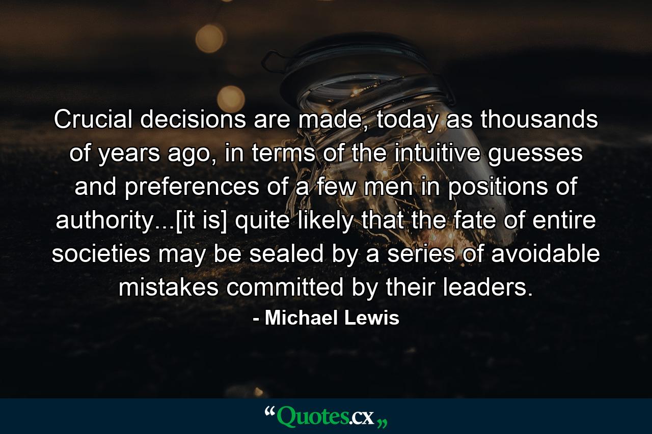 Crucial decisions are made, today as thousands of years ago, in terms of the intuitive guesses and preferences of a few men in positions of authority...[it is] quite likely that the fate of entire societies may be sealed by a series of avoidable mistakes committed by their leaders. - Quote by Michael Lewis