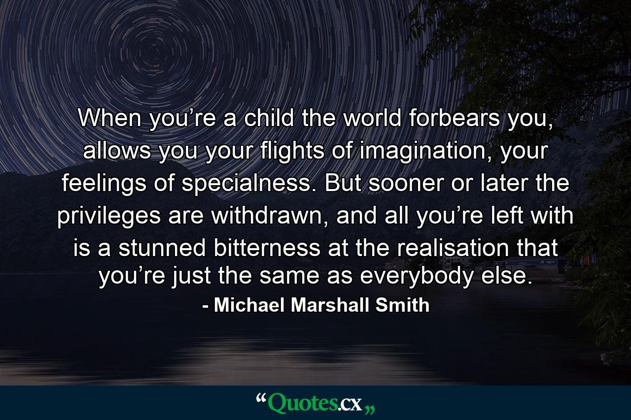 When you’re a child the world forbears you, allows you your flights of imagination, your feelings of specialness. But sooner or later the privileges are withdrawn, and all you’re left with is a stunned bitterness at the realisation that you’re just the same as everybody else. - Quote by Michael Marshall Smith