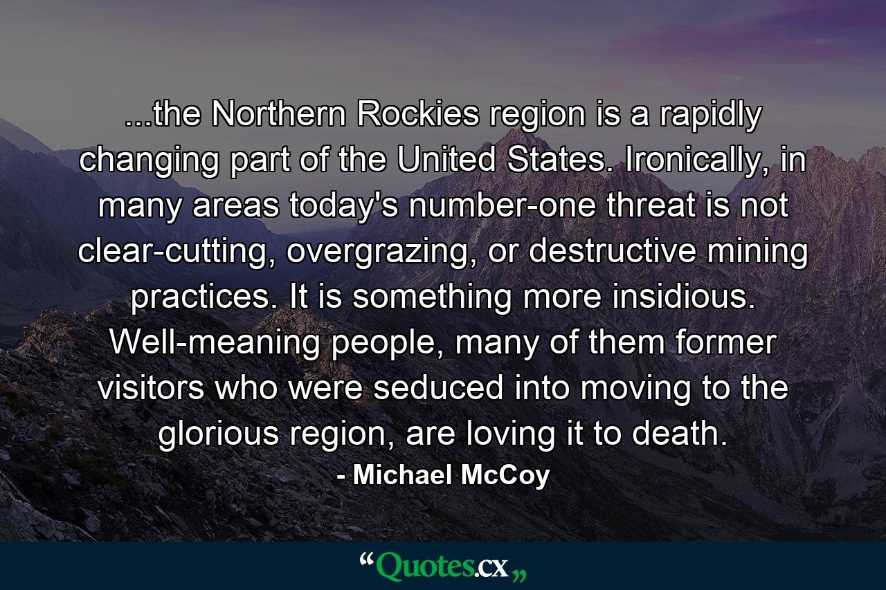 ...the Northern Rockies region is a rapidly changing part of the United States. Ironically, in many areas today's number-one threat is not clear-cutting, overgrazing, or destructive mining practices. It is something more insidious. Well-meaning people, many of them former visitors who were seduced into moving to the glorious region, are loving it to death. - Quote by Michael McCoy