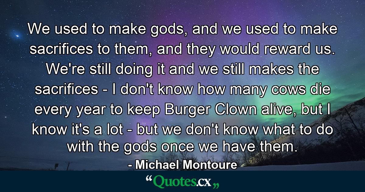 We used to make gods, and we used to make sacrifices to them, and they would reward us. We're still doing it and we still makes the sacrifices - I don't know how many cows die every year to keep Burger Clown alive, but I know it's a lot - but we don't know what to do with the gods once we have them. - Quote by Michael Montoure