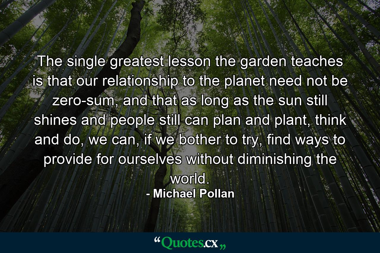 The single greatest lesson the garden teaches is that our relationship to the planet need not be zero-sum, and that as long as the sun still shines and people still can plan and plant, think and do, we can, if we bother to try, find ways to provide for ourselves without diminishing the world. - Quote by Michael Pollan