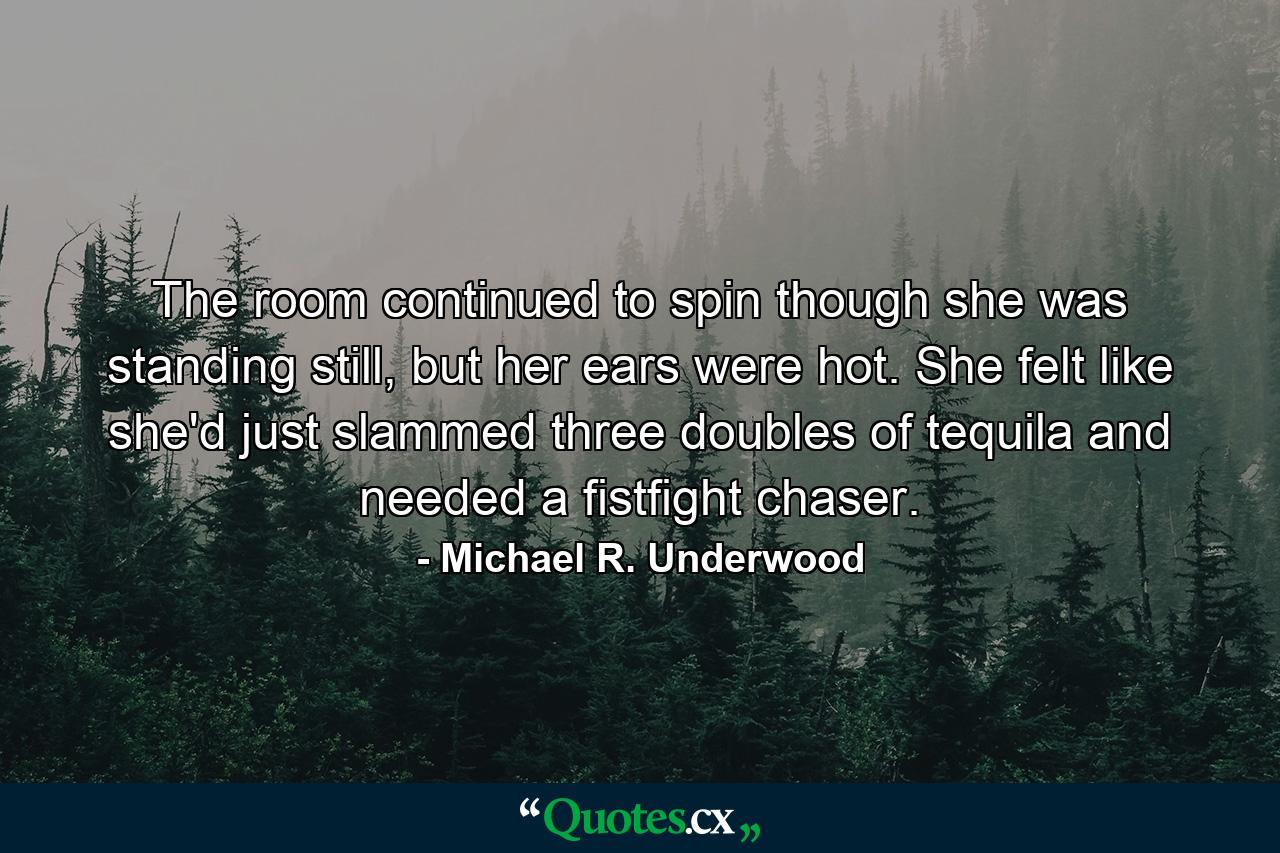 The room continued to spin though she was standing still, but her ears were hot. She felt like she'd just slammed three doubles of tequila and needed a fistfight chaser. - Quote by Michael R. Underwood