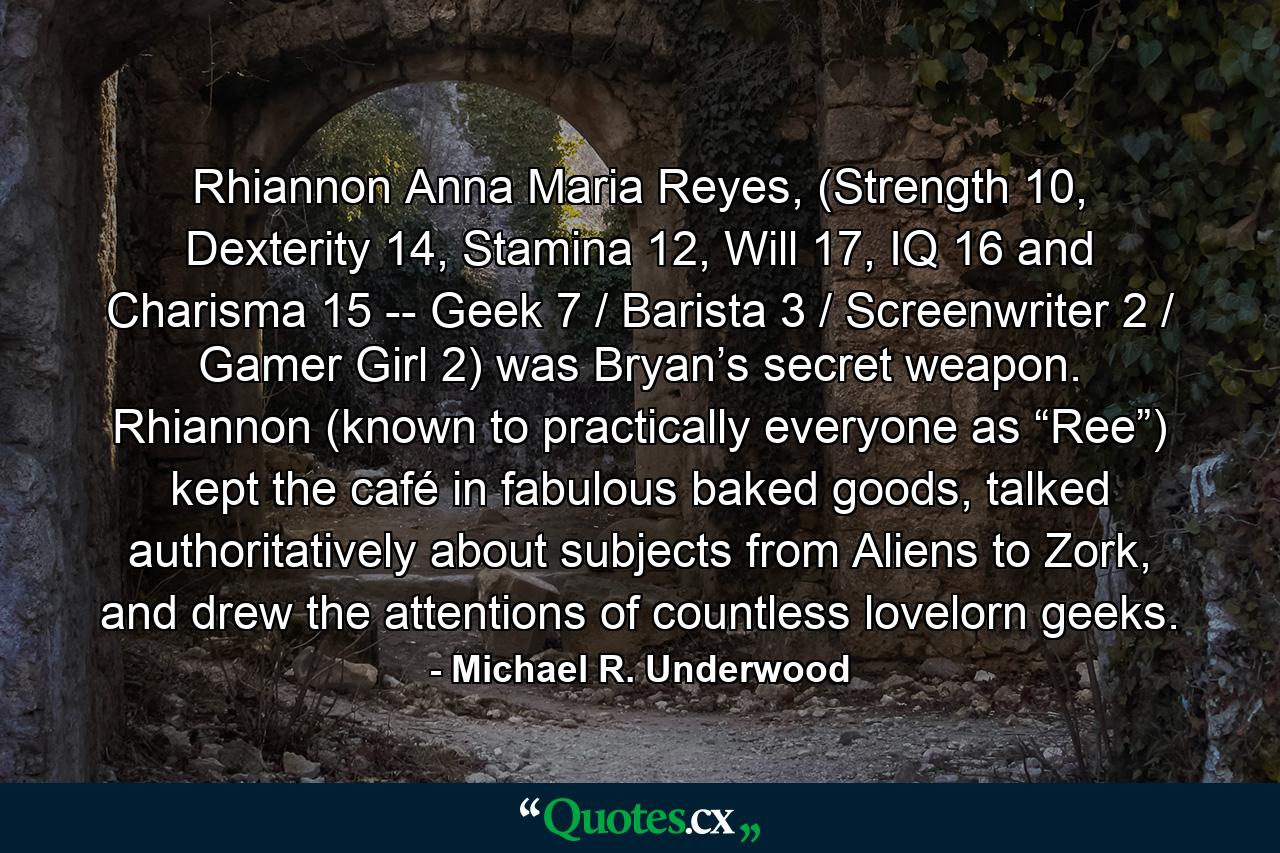 Rhiannon Anna Maria Reyes, (Strength 10, Dexterity 14, Stamina 12, Will 17, IQ 16 and Charisma 15 -- Geek 7 / Barista 3 / Screenwriter 2 / Gamer Girl 2) was Bryan’s secret weapon. Rhiannon (known to practically everyone as “Ree”) kept the café in fabulous baked goods, talked authoritatively about subjects from Aliens to Zork, and drew the attentions of countless lovelorn geeks. - Quote by Michael R. Underwood