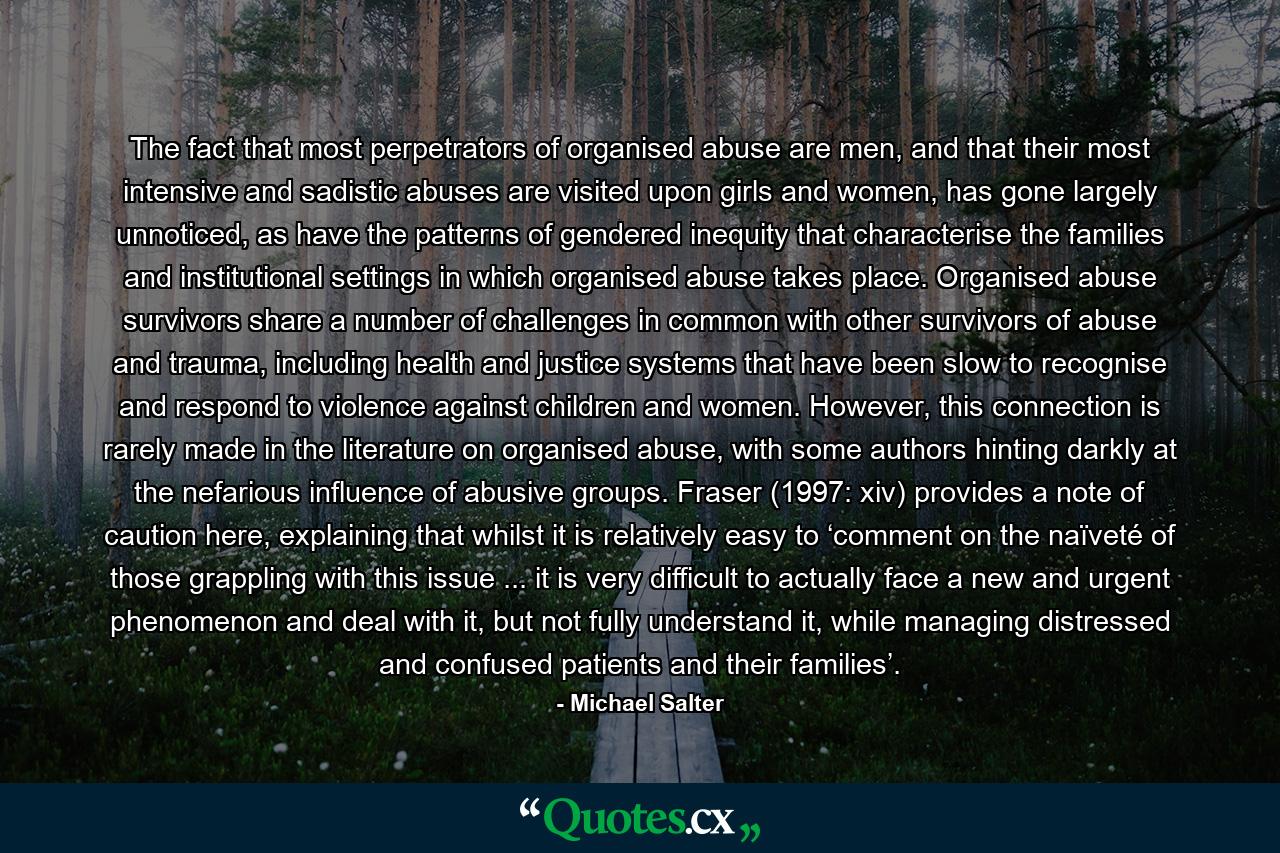 The fact that most perpetrators of organised abuse are men, and that their most intensive and sadistic abuses are visited upon girls and women, has gone largely unnoticed, as have the patterns of gendered inequity that characterise the families and institutional settings in which organised abuse takes place. Organised abuse survivors share a number of challenges in common with other survivors of abuse and trauma, including health and justice systems that have been slow to recognise and respond to violence against children and women. However, this connection is rarely made in the literature on organised abuse, with some authors hinting darkly at the nefarious influence of abusive groups. Fraser (1997: xiv) provides a note of caution here, explaining that whilst it is relatively easy to ‘comment on the naïveté of those grappling with this issue ... it is very difficult to actually face a new and urgent phenomenon and deal with it, but not fully understand it, while managing distressed and confused patients and their families’. - Quote by Michael Salter