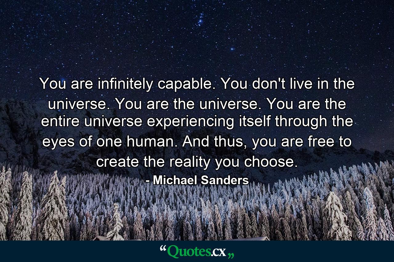 You are infinitely capable. You don't live in the universe. You are the universe. You are the entire universe experiencing itself through the eyes of one human. And thus, you are free to create the reality you choose. - Quote by Michael Sanders