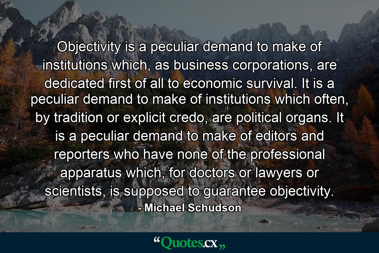 Objectivity is a peculiar demand to make of institutions which, as business corporations, are dedicated first of all to economic survival. It is a peculiar demand to make of institutions which often, by tradition or explicit credo, are political organs. It is a peculiar demand to make of editors and reporters who have none of the professional apparatus which, for doctors or lawyers or scientists, is supposed to guarantee objectivity. - Quote by Michael Schudson