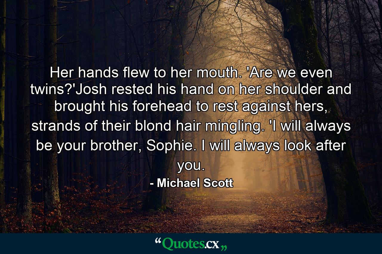 Her hands flew to her mouth. 'Are we even twins?'Josh rested his hand on her shoulder and brought his forehead to rest against hers, strands of their blond hair mingling. 'I will always be your brother, Sophie. I will always look after you. - Quote by Michael Scott