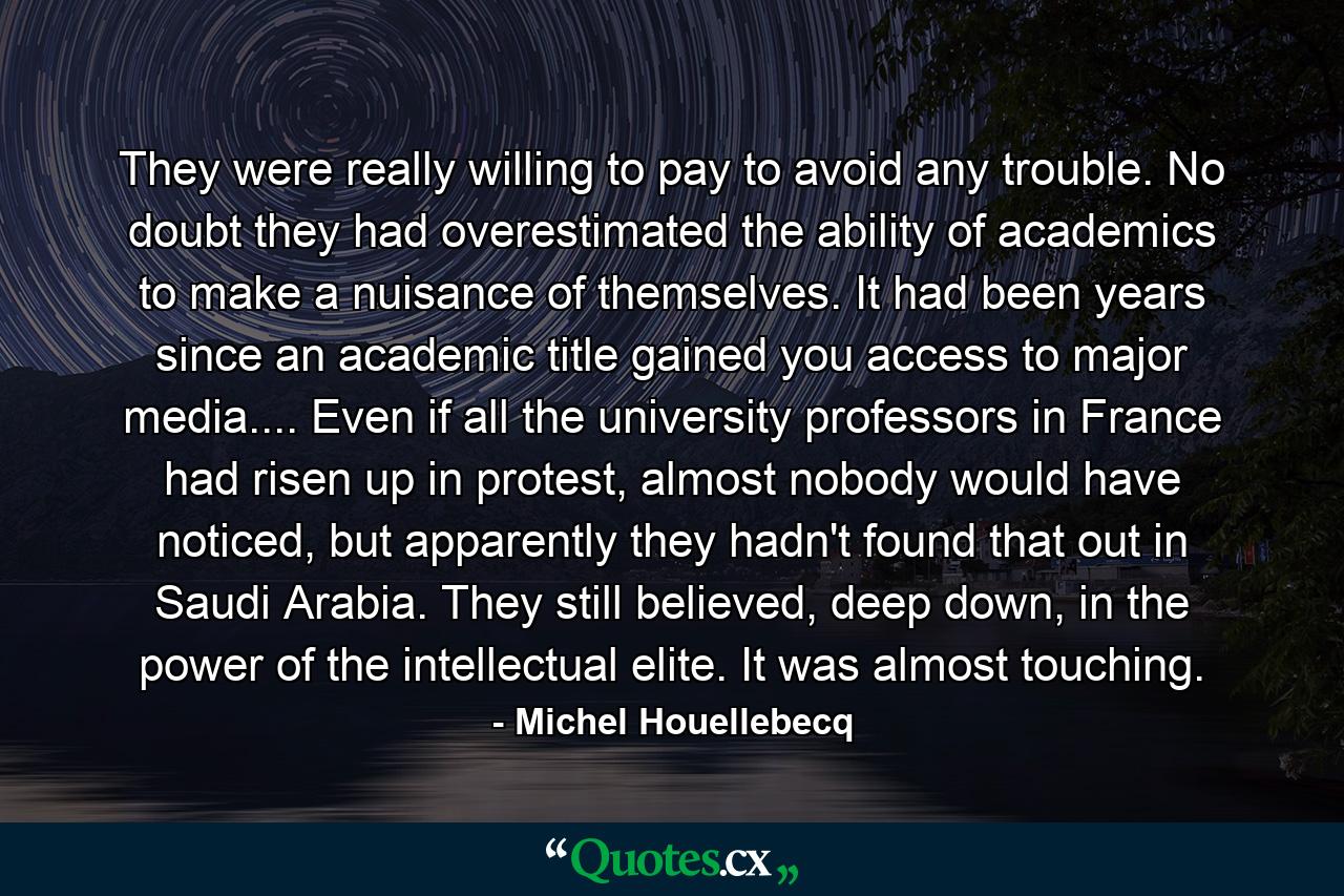 They were really willing to pay to avoid any trouble. No doubt they had overestimated the ability of academics to make a nuisance of themselves. It had been years since an academic title gained you access to major media.... Even if all the university professors in France had risen up in protest, almost nobody would have noticed, but apparently they hadn't found that out in Saudi Arabia. They still believed, deep down, in the power of the intellectual elite. It was almost touching. - Quote by Michel Houellebecq