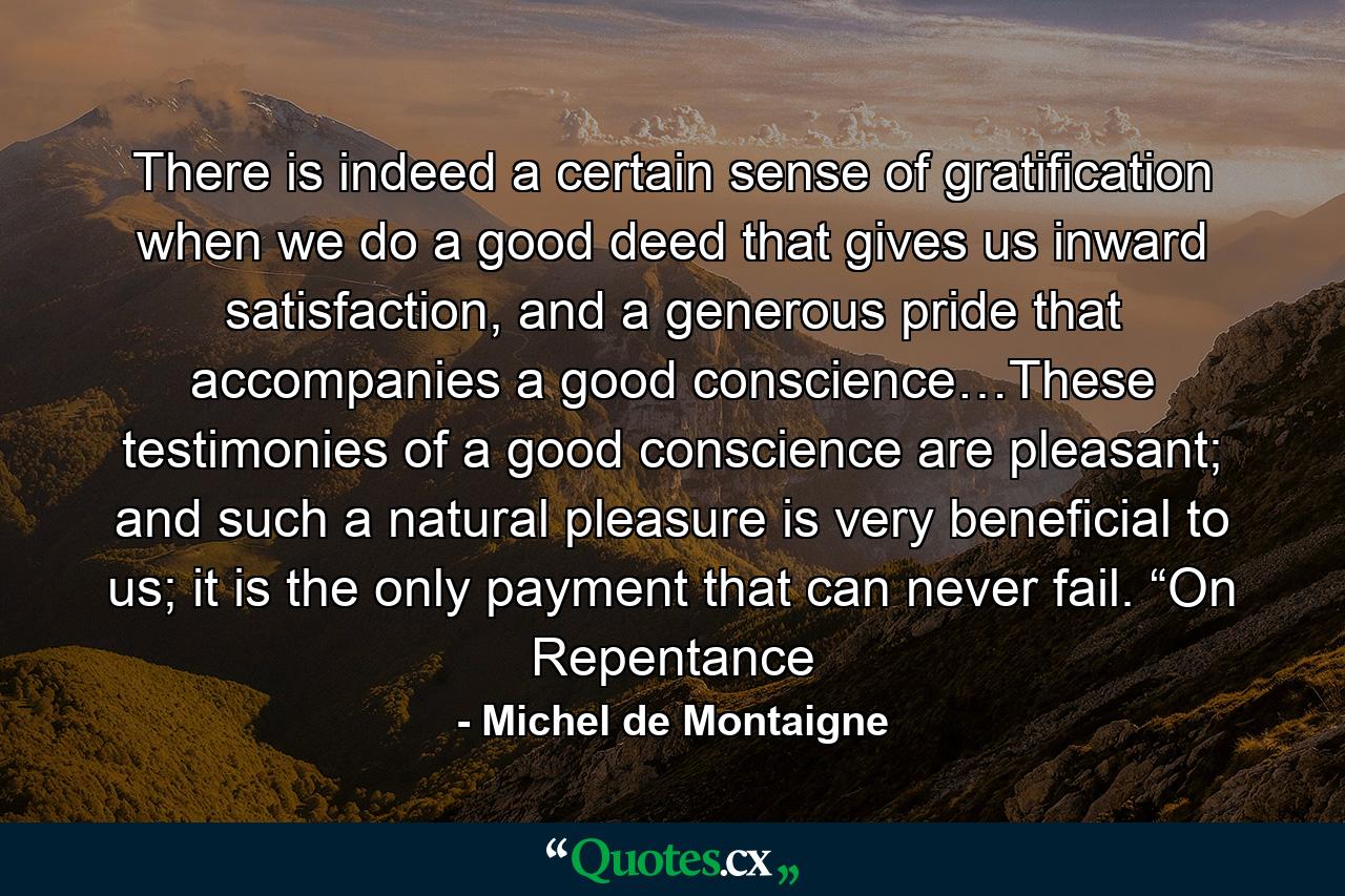 There is indeed a certain sense of gratification when we do a good deed that gives us inward satisfaction, and a generous pride that accompanies a good conscience…These testimonies of a good conscience are pleasant; and such a natural pleasure is very beneficial to us; it is the only payment that can never fail. “On Repentance - Quote by Michel de Montaigne