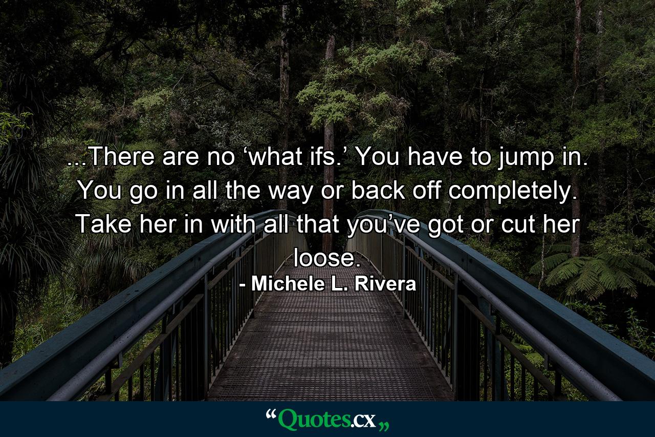 ...There are no ‘what ifs.’ You have to jump in. You go in all the way or back off completely. Take her in with all that you’ve got or cut her loose. - Quote by Michele L. Rivera