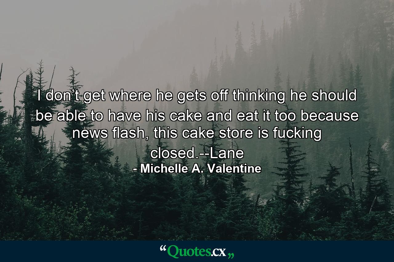 I don’t get where he gets off thinking he should be able to have his cake and eat it too because news flash, this cake store is fucking closed.--Lane - Quote by Michelle A. Valentine