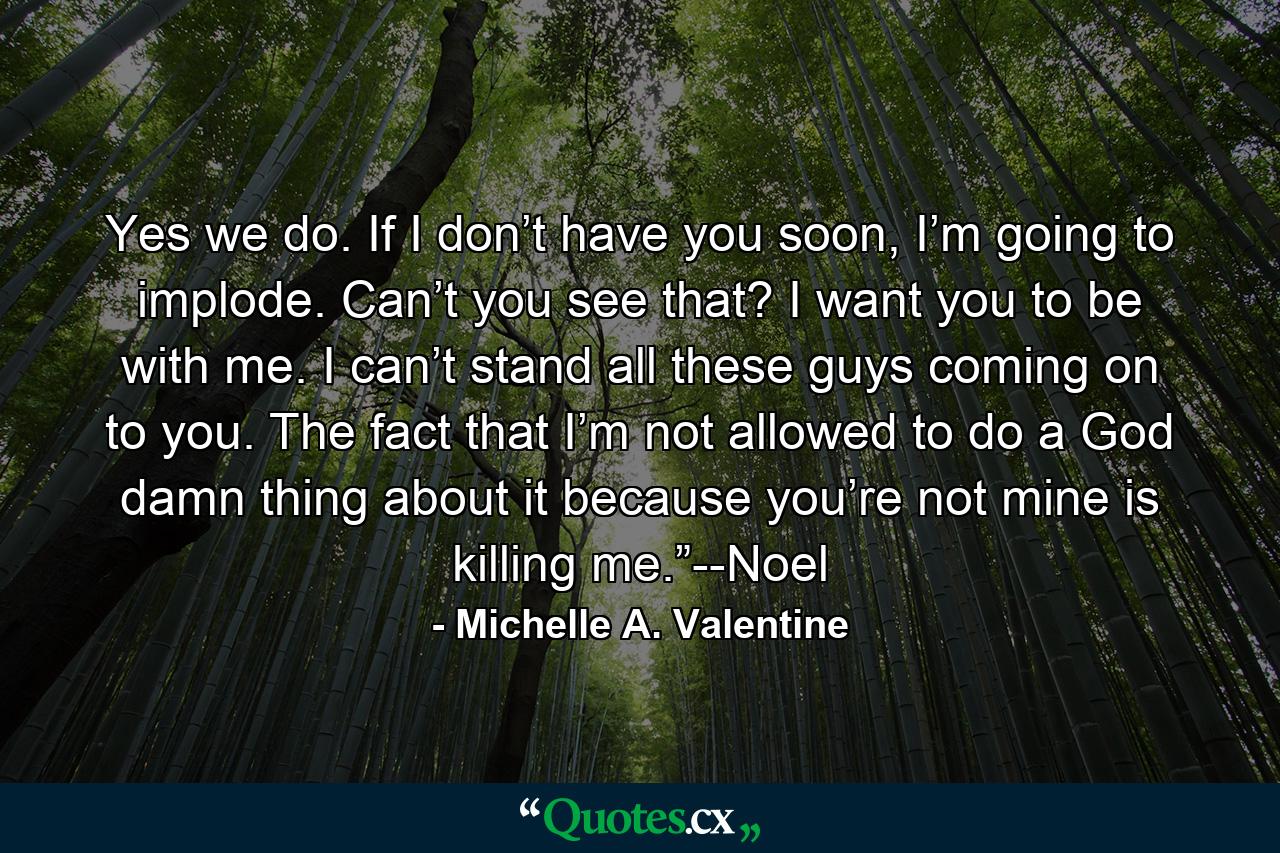 Yes we do. If I don’t have you soon, I’m going to implode. Can’t you see that? I want you to be with me. I can’t stand all these guys coming on to you. The fact that I’m not allowed to do a God damn thing about it because you’re not mine is killing me.”--Noel - Quote by Michelle A. Valentine