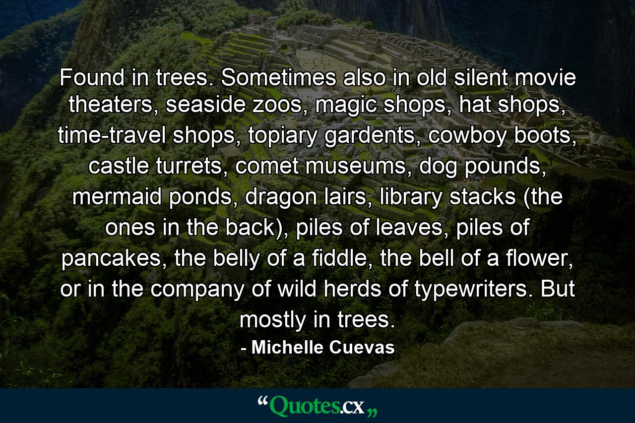 Found in trees. Sometimes also in old silent movie theaters, seaside zoos, magic shops, hat shops, time-travel shops, topiary gardents, cowboy boots, castle turrets, comet museums, dog pounds, mermaid ponds, dragon lairs, library stacks (the ones in the back), piles of leaves, piles of pancakes, the belly of a fiddle, the bell of a flower, or in the company of wild herds of typewriters. But mostly in trees. - Quote by Michelle Cuevas