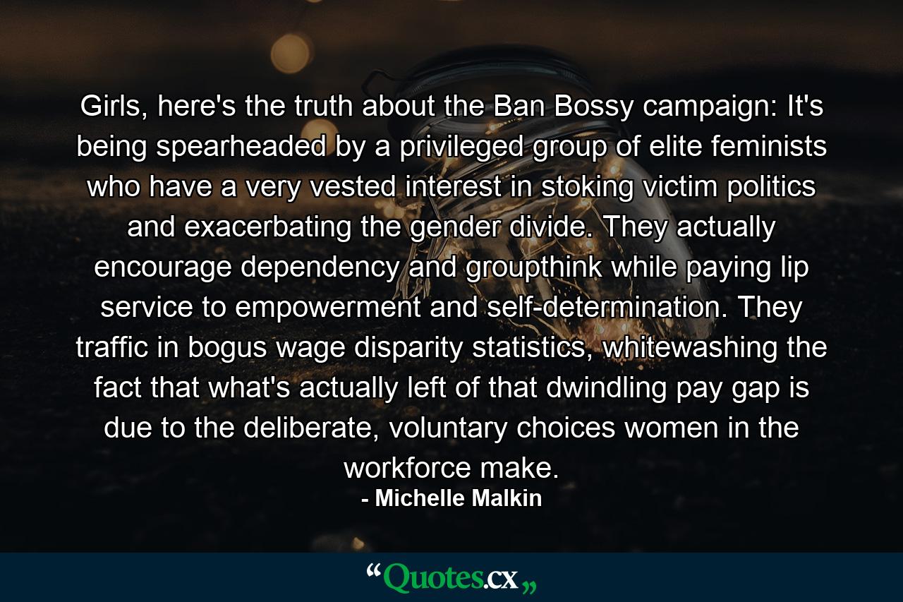 Girls, here's the truth about the Ban Bossy campaign: It's being spearheaded by a privileged group of elite feminists who have a very vested interest in stoking victim politics and exacerbating the gender divide. They actually encourage dependency and groupthink while paying lip service to empowerment and self-determination. They traffic in bogus wage disparity statistics, whitewashing the fact that what's actually left of that dwindling pay gap is due to the deliberate, voluntary choices women in the workforce make. - Quote by Michelle Malkin