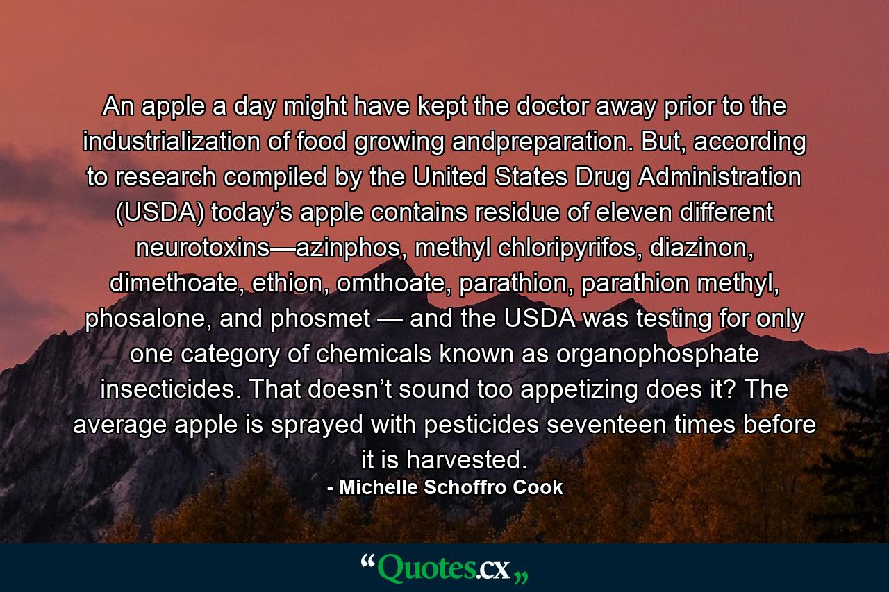 An apple a day might have kept the doctor away prior to the industrialization of food growing andpreparation. But, according to research compiled by the United States Drug Administration (USDA) today’s apple contains residue of eleven different neurotoxins—azinphos, methyl chloripyrifos, diazinon, dimethoate, ethion, omthoate, parathion, parathion methyl, phosalone, and phosmet — and the USDA was testing for only one category of chemicals known as organophosphate insecticides. That doesn’t sound too appetizing does it? The average apple is sprayed with pesticides seventeen times before it is harvested. - Quote by Michelle Schoffro Cook