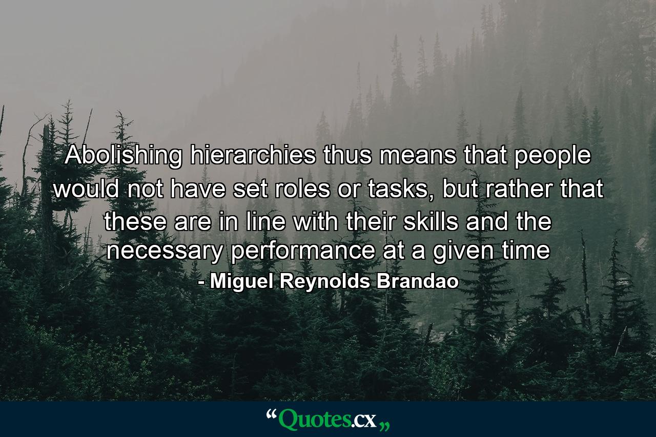 Abolishing hierarchies thus means that people would not have set roles or tasks, but rather that these are in line with their skills and the necessary performance at a given time - Quote by Miguel Reynolds Brandao