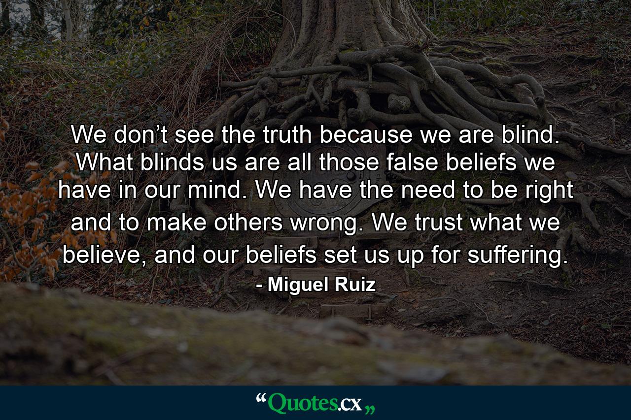 We don’t see the truth because we are blind. What blinds us are all those false beliefs we have in our mind. We have the need to be right and to make others wrong. We trust what we believe, and our beliefs set us up for suffering. - Quote by Miguel Ruiz