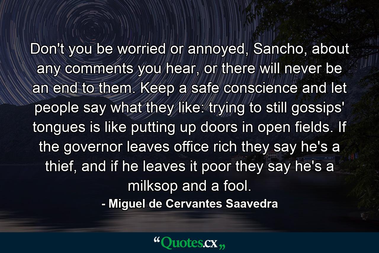 Don't you be worried or annoyed, Sancho, about any comments you hear, or there will never be an end to them. Keep a safe conscience and let people say what they like: trying to still gossips' tongues is like putting up doors in open fields. If the governor leaves office rich they say he's a thief, and if he leaves it poor they say he's a milksop and a fool. - Quote by Miguel de Cervantes Saavedra