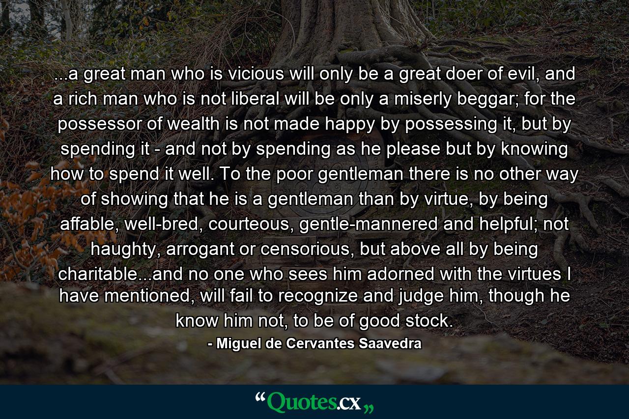 ...a great man who is vicious will only be a great doer of evil, and a rich man who is not liberal will be only a miserly beggar; for the possessor of wealth is not made happy by possessing it, but by spending it - and not by spending as he please but by knowing how to spend it well. To the poor gentleman there is no other way of showing that he is a gentleman than by virtue, by being affable, well-bred, courteous, gentle-mannered and helpful; not haughty, arrogant or censorious, but above all by being charitable...and no one who sees him adorned with the virtues I have mentioned, will fail to recognize and judge him, though he know him not, to be of good stock. - Quote by Miguel de Cervantes Saavedra