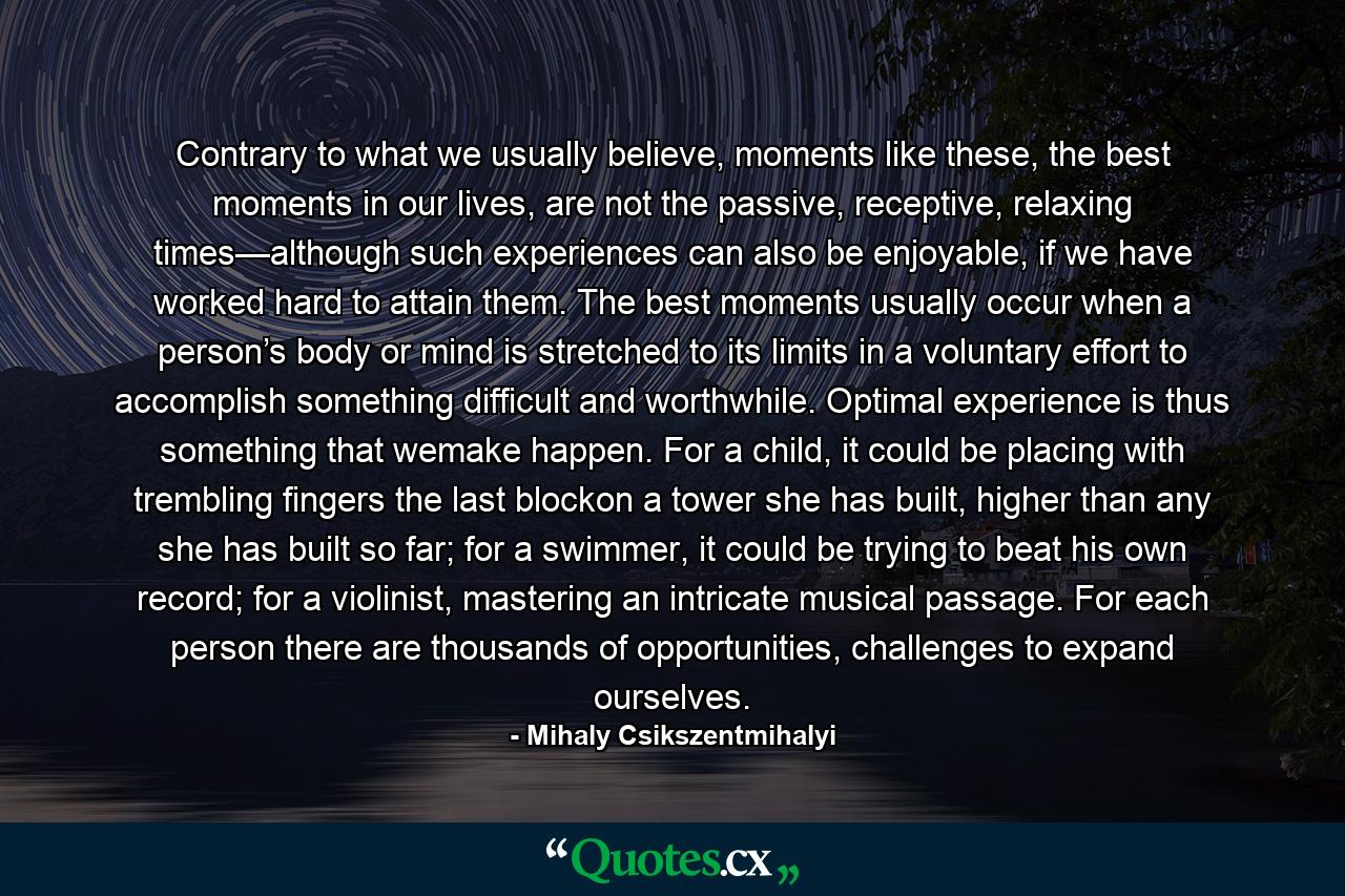 Contrary to what we usually believe, moments like these, the best moments in our lives, are not the passive, receptive, relaxing times—although such experiences can also be enjoyable, if we have worked hard to attain them. The best moments usually occur when a person’s body or mind is stretched to its limits in a voluntary effort to accomplish something difficult and worthwhile. Optimal experience is thus something that wemake happen. For a child, it could be placing with trembling fingers the last blockon a tower she has built, higher than any she has built so far; for a swimmer, it could be trying to beat his own record; for a violinist, mastering an intricate musical passage. For each person there are thousands of opportunities, challenges to expand ourselves. - Quote by Mihaly Csikszentmihalyi