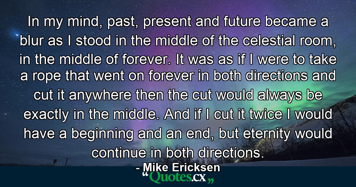In my mind, past, present and future became a blur as I stood in the middle of the celestial room, in the middle of forever. It was as if I were to take a rope that went on forever in both directions and cut it anywhere then the cut would always be exactly in the middle. And if I cut it twice I would have a beginning and an end, but eternity would continue in both directions. - Quote by Mike Ericksen